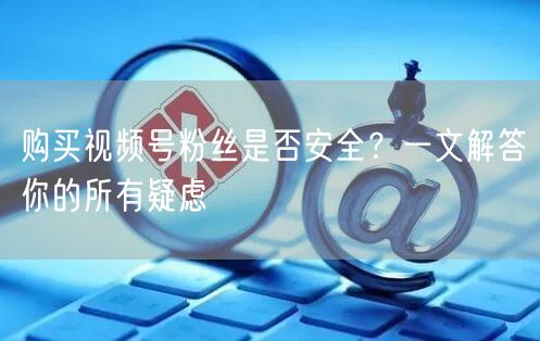 购买视频号粉丝是否安全?一文解答你的所有疑虑