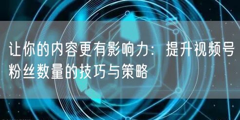 让你的内容更有影响力:提升视频号粉丝数量的技巧与策略