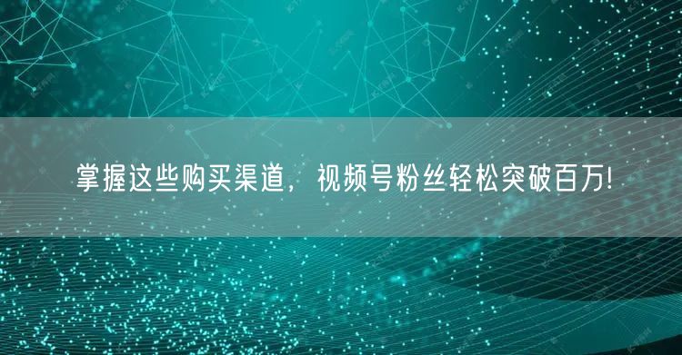 掌握这些购买渠道,视频号粉丝轻松突破百万!