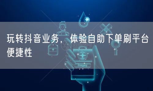 玩转抖音业务,体验自助下单刷平台便捷性