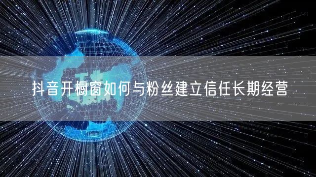 抖音开橱窗如何与粉丝建立信任长期经营