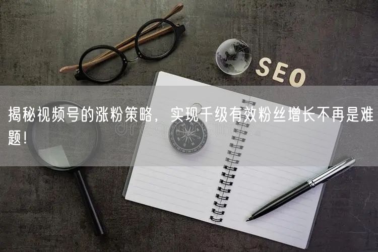 揭秘视频号的涨粉策略,实现千级有效粉丝增长不再是难题!