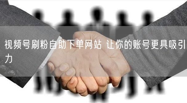 视频号刷粉自助下单网站 让你的账号更具吸引力