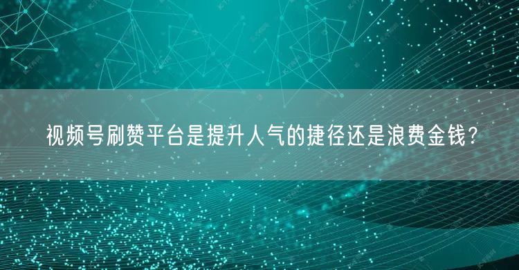 视频号刷赞平台是提升人气的捷径还是浪费金钱？